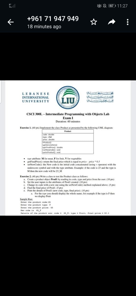 H*
O N 67 1 11:27
+961 71 947 949
18 minutes ago
LEBANESE
INTERNATIONAL
LIU
UNIVERSITY
CSCI 300L – Intermediate Programming with Objects Lab
Exam I
Duration: 60 minutes
Exercise 1. (60 pts) Implement the class Product as presented by the following UML diagram:
Product
code double
type : char
price : double
Product)
getters/setters)
getFinalPrice(): double
+setNewCode() : voidi
printProduct() : void
type attribute: M for meat, F for fruit, V for vegetables
getFinalPrice(): return the final price which is equal to price - price * 0.3
setNewCode(): the New code is the initial code concatenated (using + operator) with the
underscore symbol and with the type attribute. Example: if the code is 23 and the type is
M then the new code will be 23_M
Exercise 2. (40 pts) Write a class to test the Product class as follows
a. Create a product object Prod1 by reading its code, type and price from the user. (10 pts)
b. Set the user inputs to the attributes of Prodl created. (10 pts)
c. Change its code with a new one using the setNewCode() method explained above. (5 pts)
d. Find the final price of Prodl. (5 pts)
e. Print the details of Prodl (new code, type, final price). (10 pts)
a. For the type you should display the whole name, for example if the type is F then
we display Fruit
Sample Run:
Enter the produet code: 65
Enter the product type: 7
Enter the product price: 43
New code is 65_7
Details of the product are: code - 65 F; type- Fruit; final price- 30.1
