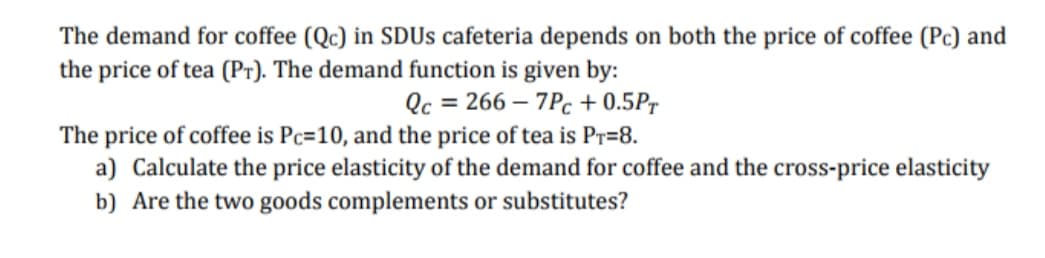 The demand for coffee (Qc) in SDUS cafeteria depends on both the price of coffee (Pc) and
the price of tea (Pr). The demand function is given by:
Qc = 266 – 7Pc + 0.5Pr
The price of coffee is Pc=10, and the price of tea is Pr=8.
a) Calculate the price elasticity of the demand for coffee and the cross-price elasticity
b) Are the two goods complements or substitutes?
