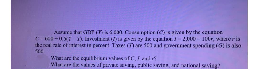 Assume that GDP (Y) is 6,000. Consumption (C) is given by the equation
C= 600+ 0.6(Y- T). Investment (I) is given by the equation I= 2,000 – 100r, where r is
the real rate of interest in percent. Taxes (T) are 500 and government spending (G) is also
500.
What are the equilibrium values of C, I, and r?
What are the values of private saving, public saving, and national saving?
