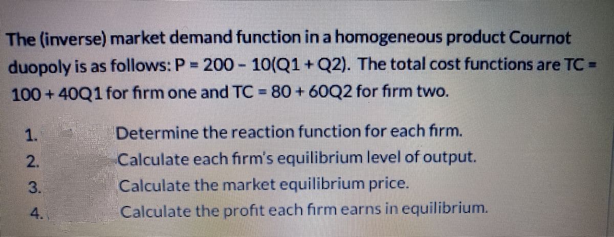 The (inverse) market demand function in a homogeneous product Cournot
duopoly is as follows: P = 200- 10(Q1+Q2). The total cost functions are TC-
100 + 40Q1 for firm one and TC = 80 + 60Q2 for firm two.
1.
Determine the reaction function for each firm.
2.
Calculate each firm's equilibrium level of output.
3.
Calculate the market equilibrium price.
4.
Calculate the profit each firm earns in equilibrium.
