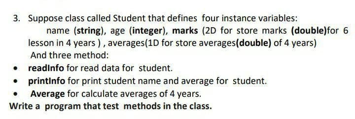 3. Suppose class called Student that defines four instance variables:
name (string), age (integer), marks (2D for store marks (double)for 6
lesson in 4 years), averages(1D for store averages(double) of 4 years)
And three method:
readinfo for read data for student.
• printinfo for print student name and average for student.
Average for calculate averages of 4 years.
Write a program that test methods in the class.
