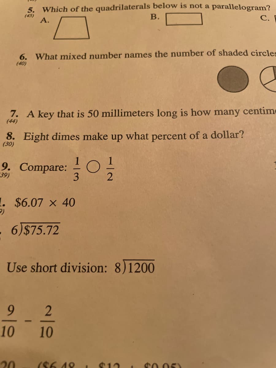 5. Which of the quadrilaterals below is not a parallelogram?
(45)
B.
A.
7. A key that is 50 millimeters long is how many centime
(44)
8. Eight dimes make up what percent of a dollar?
(30)
6. What mixed number names the number of shaded circles
(40)
9. Compare: ¹/
39)
2
9
10
1. $6.07 x 40
6)$75.72
20
Use short division: 8)1200
3
2
10
C.
186.18
$12 I $0.05)