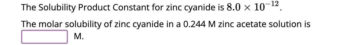 The Solubility Product Constant for zinc cyanide is 8.0 × 10–¹².
-12
The molar solubility of zinc cyanide in a 0.244 M zinc acetate solution is
M.