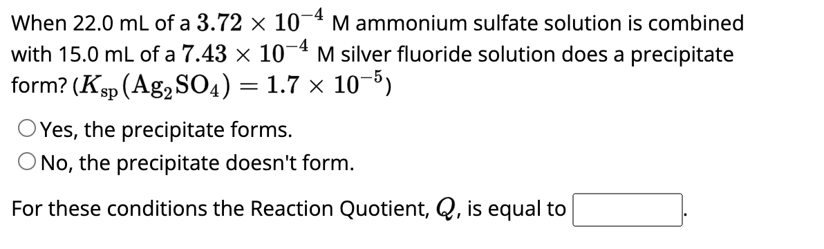When 22.0 mL of a 3.72 × 10-4 M ammonium sulfate solution is combined
with 15.0 mL of a 7.43 × 10-4 M silver fluoride solution does a precipitate
form? (Ksp (Ag₂SO4) = 1.7 x 10-5)
Yes, the precipitate forms.
O No, the precipitate doesn't form.
For these conditions the Reaction Quotient, Q, is equal to