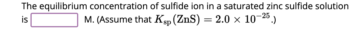 The equilibrium concentration of sulfide ion in a saturated zinc sulfide solution
is
M. (Assume that Ksp (ZnS) = 2.0 × 10−25.)