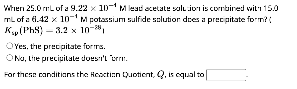 When 25.0 mL of a 9.22 × 10-4 M lead acetate solution is combined with 15.0
mL of a 6.42 × 107 M potassium sulfide solution does a precipitate form? (
Ksp (PbS) 3.2 x 10-28)
=
OYes, the precipitate forms.
O No, the precipitate doesn't form.
For these conditions the Reaction Quotient, Q, is equal to