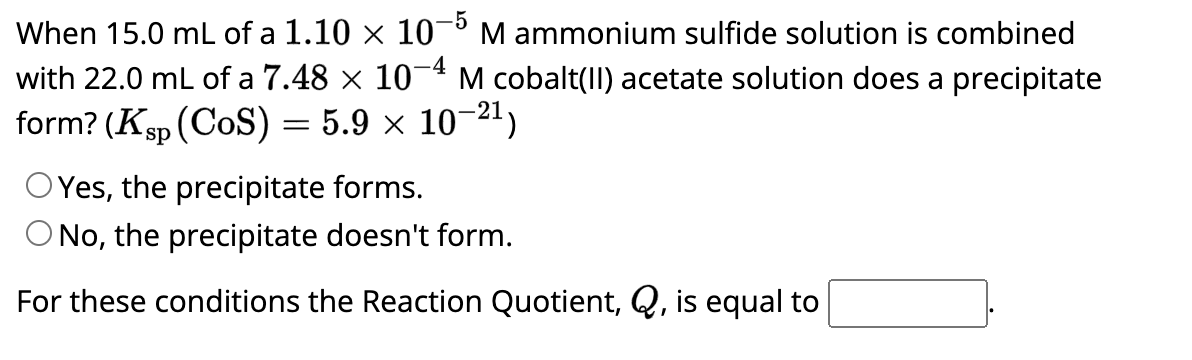 When 15.0 mL of a 1.10 × 10-5 M ammonium sulfide solution is combined
with 22.0 mL of a 7.48 × 10-4 M cobalt(II) acetate solution does a precipitate
form? (Ksp (COS) = 5.9 × 10-²¹)
Yes, the precipitate forms.
O No, the precipitate doesn't form.
For these conditions the Reaction Quotient, Q, is equal to
