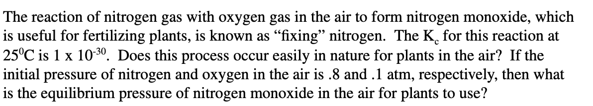 The reaction of nitrogen gas with oxygen gas in the air to form nitrogen monoxide, which
is useful for fertilizing plants, is known as "fixing" nitrogen. The K, for this reaction at
25°C is 1 x 1030. Does this process occur easily in nature for plants in the air? If the
initial pressure of nitrogen and oxygen in the air is .8 and .1 atm, respectively, then what
is the equilibrium pressure of nitrogen monoxide in the air for plants to use?
