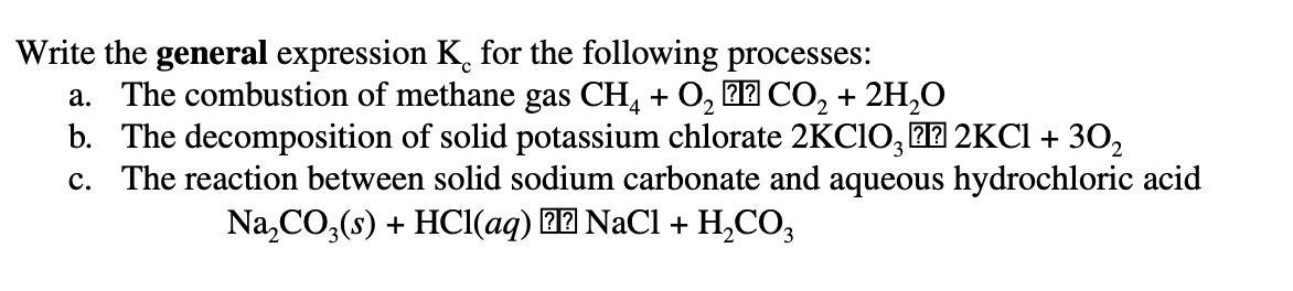 Write the general expression K for the following processes:
a. The combustion of methane gas CH, + O, 2 CO, + 2H,O
b. The decomposition of solid potassium chlorate 2KCIO, 27 2KCI + 30,
c. The reaction between solid sodium carbonate and aqueous hydrochloric acid
Na,CO,(s) + HCI(aq) 22 NaCl + H,CO,
