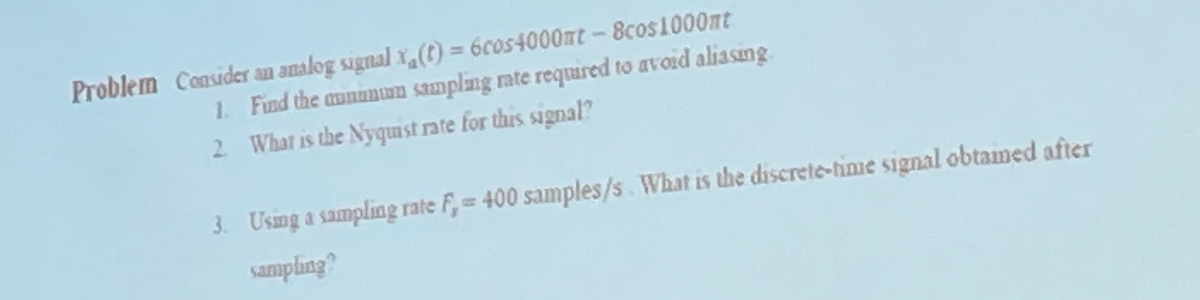 Problem Consider an analog signal (t) = 6cos4000mt-8cos1000mt
1. Find the munimin sampling rate required to avoid aliasing
2. What is the Nyquist rate for this signal?
3. Using a sampling rate F, = 400 samples/s. What is the discrete-time signal obtamed after
sampling?