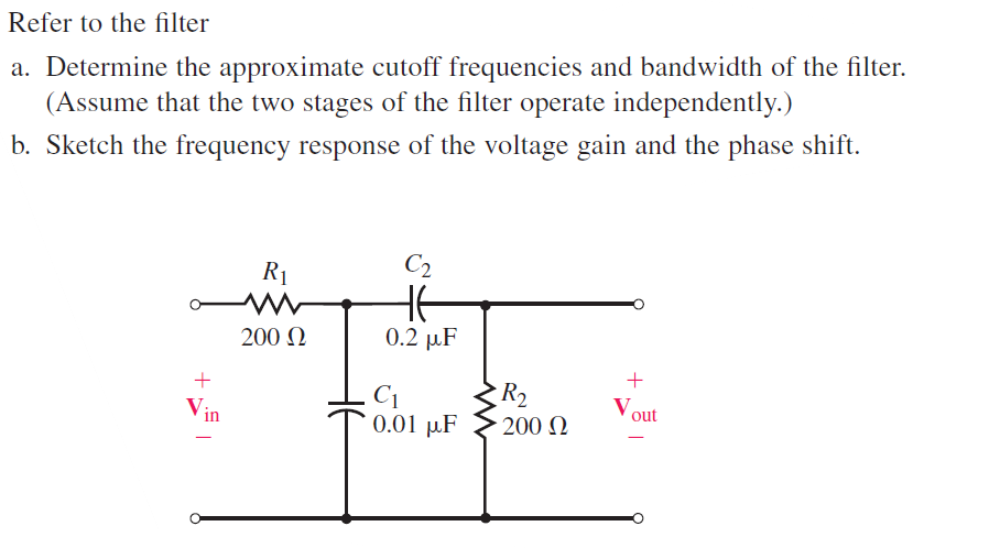 Refer to the filter
a. Determine the approximate cutoff frequencies and bandwidth of the filter.
(Assume that the two stages of the filter operate independently.)
b. Sketch the frequency response of the voltage gain and the phase shift.
+
Vin
R₁
www
200 Ω
C2
HE
0.2 μF
C1
0.01 μF
R₂
- 200 Ω
+
Vout