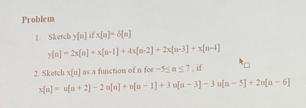 Problem
1. Sketch y[n] if x[n]= 8[n]
y[n] =2x[n]+ x[n-1]+4x[n-2] + 2x[0-3] + x[n-4]
2. Sketch x[n] as a function of n for -5≤n≤7, if
x[n] = u[n+ 2] -2 u[n]+u[n- 1] + 3 u[n - 3]-3 u[n- 5] +2u[n-6]