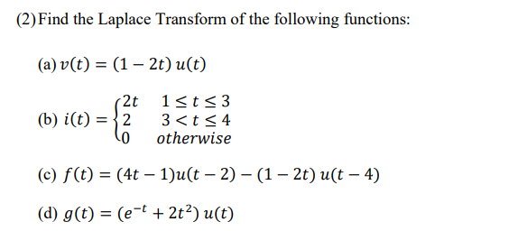 (2) Find the Laplace Transform of the following functions:
(a) v(t) = (1 – 2t) u(t)
2t
(b) i(t) = {2
1<t<3
3 <t< 4
otherwise
(c) f(t) = (4t – 1)u(t – 2) – (1 – 2t) u(t – 4)
|
(d) g(t) = (e-t + 2t²) u(t)

