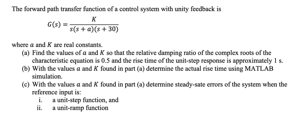 The forward path transfer function of a control system with unity feedback is
K
G(s)
s(s + a)(s +30)
where a and K are real constants.
(a) Find the values of a and K so that the relative damping ratio of the complex roots of the
characteristic equation is 0.5 and the rise time of the unit-step response is approximately 1 s.
(b) With the values a and K found in part (a) determine the actual rise time using MATLAB
simulation.
(c) With the values a and K found in part (a) determine steady-sate errors of the system when the
reference input is:
i.
ii.
a unit-step function, and
a unit-ramp function