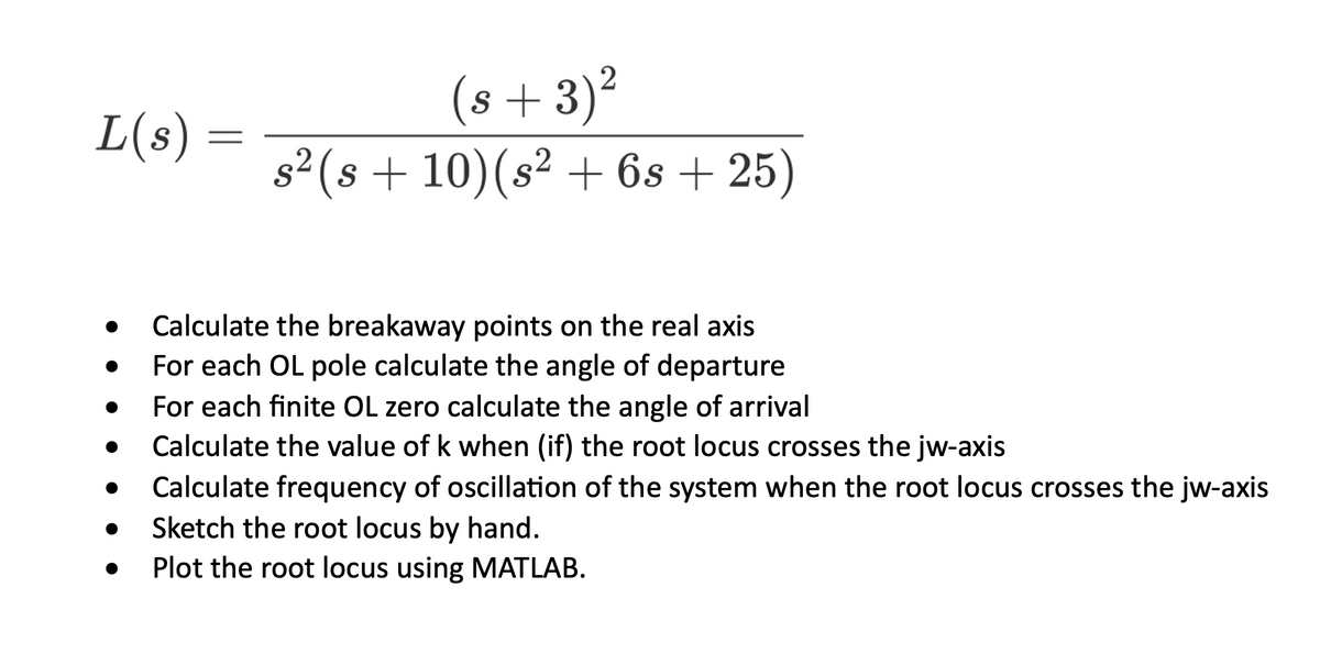 L(s)
=
2
(s + 3)²
s² (s + 10) (s² + 6s + 25)
Calculate the breakaway points on the real axis
For each OL pole calculate the angle of departure
For each finite OL zero calculate the angle of arrival
Calculate the value of k when (if) the root locus crosses the jw-axis
Calculate frequency of oscillation of the system when the root locus crosses the jw-axis
Sketch the root locus by hand.
Plot the root locus using MATLAB.