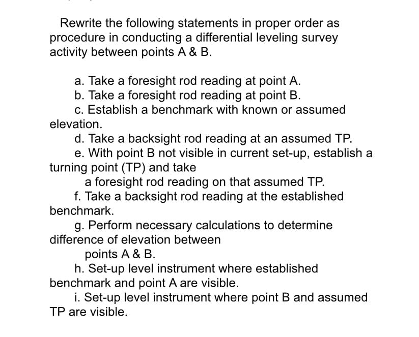Rewrite the following statements in proper order as
procedure in conducting a differential leveling survey
activity between points A & B.
a. Take a foresight rod reading at point A.
b. Take a foresight rod reading at point B.
c. Establish a benchmark with known or assumed
elevation.
d. Take a backsight rod reading at an assumed TP.
e. With point B not visible in current set-up, establish a
turning point (TP) and take
a foresight rod reading on that assumed TP.
f. Take a backsight rod reading at the established
benchmark.
g. Perform necessary calculations to determine
difference of elevation between
points A & B.
h. Set-up level instrument where established
benchmark and point A are visible.
i. Set-up level instrument where point B and assumed
TP are visible.
