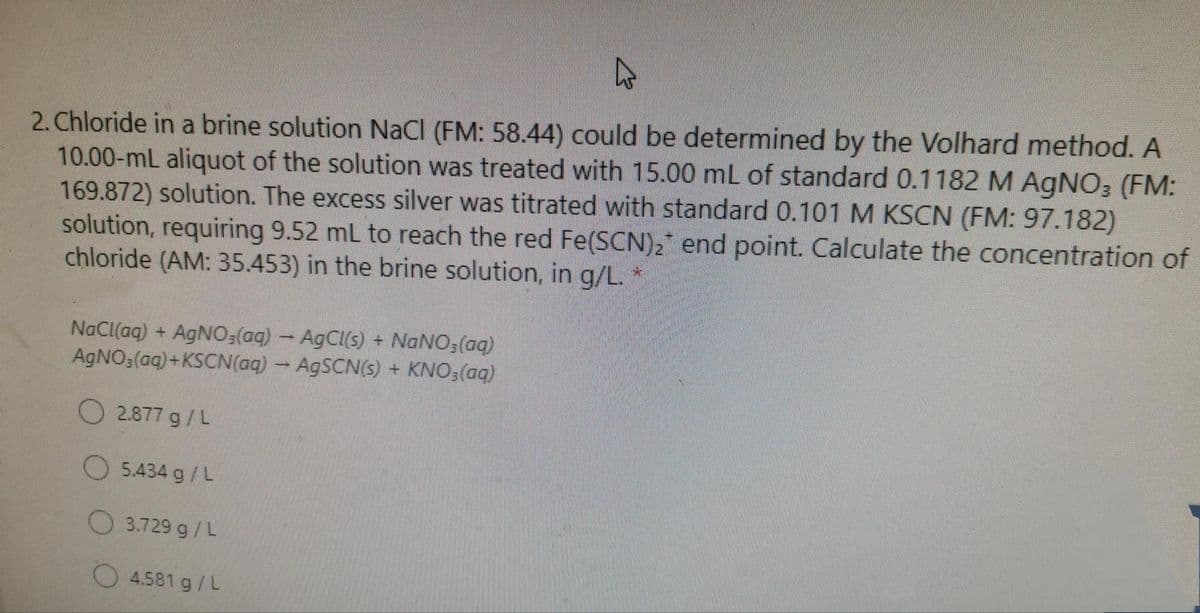 2. Chloride in a brine solution NaCI (FM: 58.44) could be determined by the Volhard method. A
10.00-mL aliquot of the solution was treated with 15.00 mL of standard 0.1182 M AGNO3 (FM:
169.872) solution. The excess silver was titrated with standard 0.101 M KSCN (FM: 97.182)
solution, requiring 9.52 mL to reach the red Fe(SCN)2 end point. Calculate the concentration of
chloride (AM: 35.453) in the brine solution, in g/L.
NaCl(aq) + AGNO3(aq) - AgCl(s) + NaNO3(aq)
AGNO3(aq)+KSCN(aq) - AGSCN(s) + KNO3(aq)
O 2.877 g/L
O 5.434 g/L
O 3.729 g/L
O 4.581 g/L
