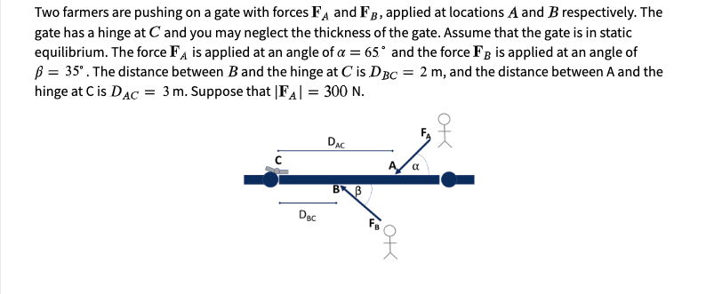 Two farmers are pushing on a gate with forces Fa and FB, applied at locations A and B respectively. The
gate has a hinge at C and you may neglect the thickness of the gate. Assume that the gate is in static
equilibrium. The force FA is applied at an angle of a = 65° and the force F3 is applied at an angle of
B = 35°. The distance between B and the hinge at C is DBC = 2 m, and the distance between A and the
hinge at C is DAC = 3 m. Suppose that |FA| = 300 N.
DẠC
a
BB
Dạc
