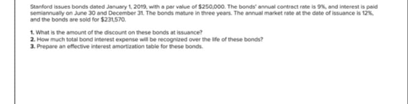 Stanford issues bonds dated January 1, 2019, with a par value of $250,000. The bonds annual contract rate is 9%, and interest is paid
semiannually on June 30 and December 31. The bonds mature in three years. The annual market rate at the date of issuance is 12%,
and the bonds are sold for $231,570.
1. What is the amount of the discount on these bonds at issuance?
2. How much total bond interest expense will be recognized over the life of these bonds?
3. Prepare an effective interest amortization table for these bonds.
