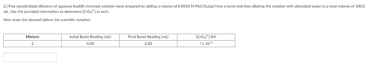 2.) Five standardized dilutions of aqueous lead(I1) chromate solution were prepared by adding a volume of 0.0010 M PbCrO4(ag) from a buret and then diluting the solution with deionized water to a total volume of 100.0
mL. Use the provided information to determine [CrO42] in each.
Hint: enter the decimal before the scientific notation.
Final Buret Reading (mL)
[Cro,2] (M)
Mixture
Initial Buret Reading (mL)
0.00
2.00
? x 105
