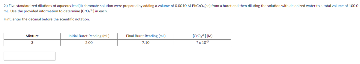 2.) Five standardized dilutions of aqueous lead(11) chromate solution were prepared by adding a volume of 0.0010 M PbCrO4(ag) from a buret and then diluting the solution with deionized water to a total volume of 100.0
mL. Use the provided information to determine [CrO42] in each.
Hint: enter the decimal before the scientific notation.
Mixture
Initial Buret Reading (mL)
Final Buret Reading (mL)
[Cro,?] (M)
3
2.00
7.10
? x 105
