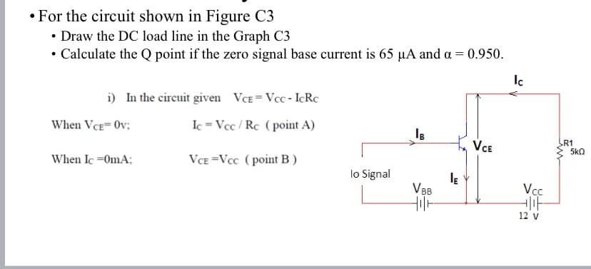 • For the circuit shown in Figure C3
• Draw the DC load line in the Graph C3
• Calculate the Q point if the zero signal base current is 65 µA and a = 0.950.
Ic
i) In the circuit given VCE = Vcc - ICRC
Ic = Vcc / Rc (point A)
When VCE= Ov;
VCE
R1
5kQ
When Ic =0mA;
VCE =Vcc ( point B)
lo Signal
V BB
Vcc
12 v
