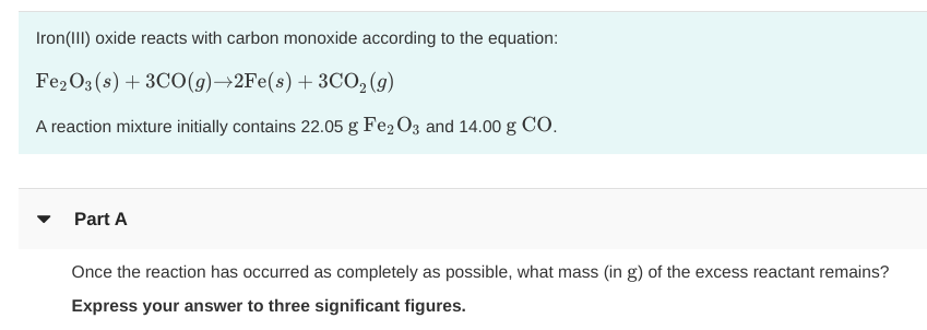 Iron(III) oxide reacts with carbon monoxide according to the equation:
Fe2O3 (s)3CO (g)+2Fe(s) 3CO2(9)
A reaction mixture initially contains 22.05 g Fe2 O3 and 14.00 g CO
Part A
Once the reaction has occurred as completely as possible, what mass (in g) of the excess reactant remains?
Express your answer to three significant figures.
