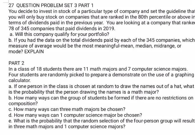 27 QUESTION PROBLEM SET 3 PART 1
You decide to invest in stock of a particular type of company and set the guideline that
you will only buy stock on companies that are ranked in the 80th percentile or above in
terms of dividends paid in the previous year. You are looking at a company that ranked
78 of 345 companies that paid dividends in 2019.
a. Will this company qualify for your portfolio?
b. If you had the data on the total dividends paid by each of the 345 companies, which
measure of average would be the most meaningful-mean, median, midrange, or
mode? EXPLAIN
PART 2
In a class of 18 students there are 11 math majors and 7 computer science majors.
Four students are randomly picked to prepare a demonstrate on the use of a graphing
calculator.
a. If one person in the class is chosen at random to draw the names out of a hat, what
is the probability that the person drawing the names is a math major?
b. How many ways can the group of students be formed if there are no restrictions on
composition?
c. How many ways can three math majors be chosen?
d. How many ways can 1 computer science major be chosen?
e. What is the probability that the random selection of the four-person group will result
in three math majors and 1 computer science majors?
