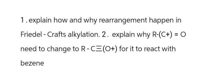 1. explain how and why rearrangement happen in
Friedel Crafts alkylation. 2. explain why R-(C+) = O
need to change to R-CE(O+) for it to react with
bezene