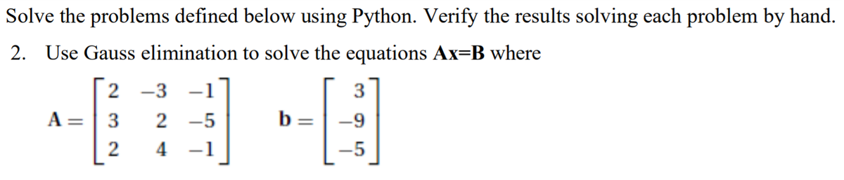 Solve the problems defined below using Python. Verify the results solving each problem by hand.
2. Use Gauss elimination to solve the equations Ax=B where
2 -3
-1
3
A =
2 -5
b
-9
%3D
4 -1
-5
