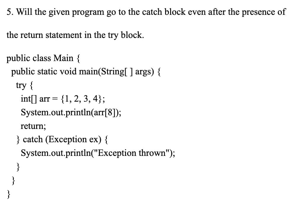 5. Will the given program go to the catch block even after the presence of
the return statement in the try block.
public class Main {
public static void main(String[] args) {
try {
int[] arr = {1, 2, 3, 4);
System.out.println(arr[8]);
return;
} catch (Exception ex) {
System.out.println("Exception thrown");
}
}
}