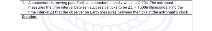 1. A spacecraft is moving past Earth at a constant speed v which is 0.90c. The astronaut
measures the time interval between successive ticks to be At, = 1500milliseconds. Find the
time interval At that the observer on Earth measures between the ticks at the astronaut's clock.
Solution:
