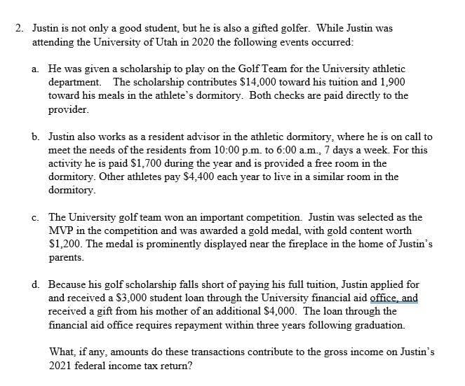 2. Justin is not only a good student, but he is also a gifted golfer. While Justin was
attending the University of Utah in 2020 the following events occurred:
a. He was given a scholarship to play on the Golf Team for the University athletic
department. The scholarship contributes $14,000 toward his tuition and 1,900
toward his meals in the athlete's dormitory. Both checks are paid directly to the
provider.
b. Justin also works as a resident advisor in the athletic dormitory, where he is on call to
meet the needs of the residents from 10:00 p.m. to 6:00 a.m., 7 days a week. For this
activity he is paid $1,700 during the year and is provided a free room in the
dormitory. Other athletes pay $4,400 each year to live in a similar room in the
dormitory.
c. The University golf team won an important competition. Justin was selected as the
MVP in the competition and was awarded a gold medal, with gold content worth
$1,200. The medal is prominently displayed near the fireplace in the home of Justin's
с.
parents.
d. Because his golf scholarship falls short of paying his full tuition, Justin applied for
and received a $3,000 student loan through the University financial aid office, and
received a gift from his mother of an additional $4,000. The loan through the
financial aid office requires repayment within three years following graduation.
What, if any, amounts do these transactions contribute to the gross income on Justin's
2021 federal income tax return?
