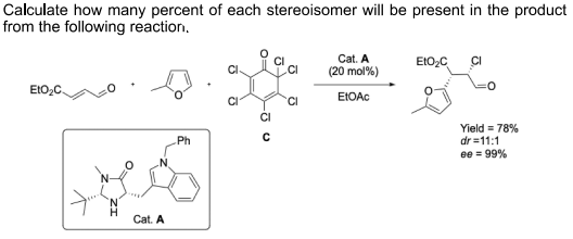 Calculate how many percent of each stereoisomer will be present in the product
from the following reaction.
Cat. A
EIO,C
CI
(20 mol%)
EIO2
EIOAC
'CI
CI
Yield = 78%
dr =11:1
ee = 99%
Ph
.N.
Cat. A
O=
