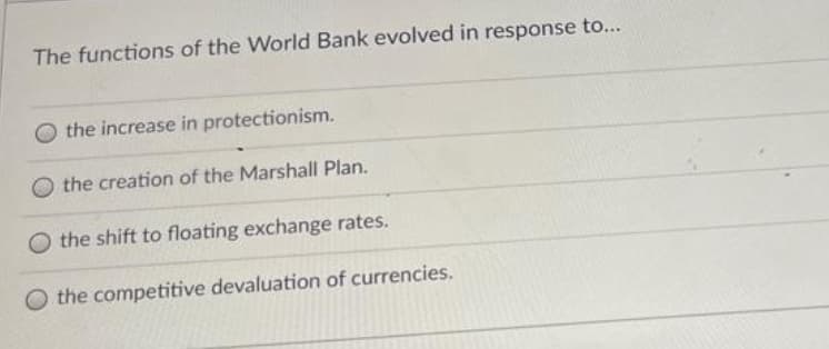The functions of the World Bank evolved in response to...
the increase in protectionism.
the creation of the Marshall Plan.
O the shift to floating exchange rates.
O the competitive devaluation of currencies.
