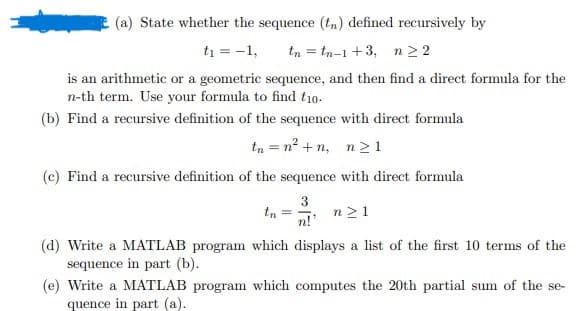 : (a) State whether the sequence (tn) defined recursively by
t₁ = -1, in =t-+3, n22
is an arithmetic or a geometric sequence, and then find a direct formula for the
n-th term. Use your formula to find t10.
(b) Find a recursive definition of the sequence with direct formula
in = n tr 121
(c) Find a recursive definition of the sequence with direct formula
3
tn
n21
n!'
(d) Write a MATLAB program which displays a list of the first 10 terms of the
sequence in part (b).
(e) Write a MATLAB program which computes the 20th partial sum of the se-
quence in part (a).