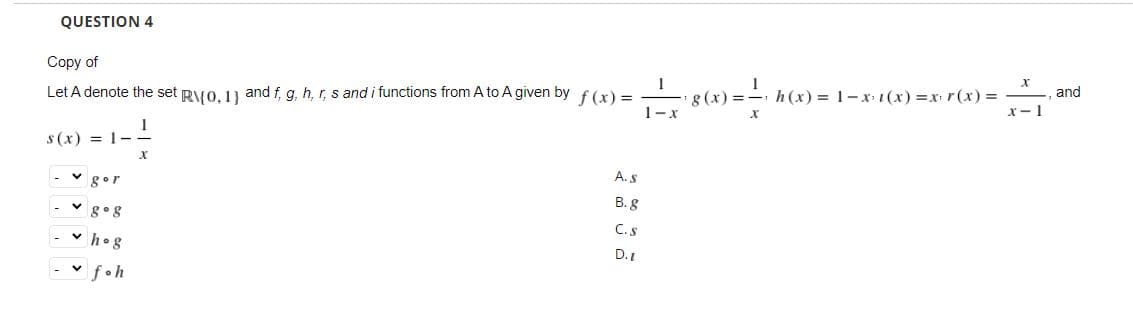 QUESTION 4
Copy of
and
g (x) =- h (x) = 1-x (x) =x r(x) =
x- 1
Let A denote the set RVO. 13 and f, g, h, r, s and i functions from A to A given by f(x) =
1-x
s (x) = 1-
A. S
gor
B. 8
v g° 8
C.S
v hog
D.1
- v foh
