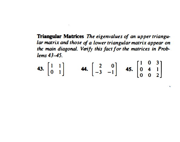 Triangular Matrices The eigenvalues of an upper triangu-
lar matrix and those of a lower triangular matrix appear on
the main diagonal. Verify this fact for the matrices in Prob-
lems 43–45.
2
43.
0 1
44.
-3
45.
0 4 1
0 0 2
