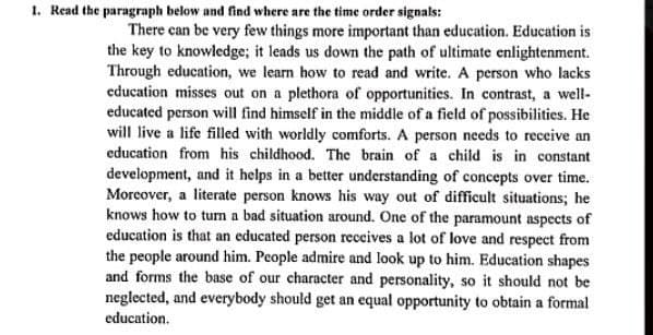 1. Read the paragraph below and find where are the time order signals:
There can be very few things more important than education. Education is
the key to knowledge; it leads us down the path of ultimate enlightenment.
Through education, we learn how to read and write. A person who lacks
education misses out on a plethora of opportunities. In contrast, a well-
educated person will find himself in the middle of a field of possibilities. He
will live a life filled with worldly comforts. A person needs to receive an
education from his childhood. The brain of a child is in constant
development, and it helps in a better understanding of concepts over time.
Moreover, a literate person knows his way out of difficult situations; he
knows how to turn a bad situation around. One of the paramount aspects of
education is that an educated person receives a lot of love and respect from
the people around him. People admire and look up to him. Education shapes
and forms the base of our character and personality, so it should not be
neglected, and everybody should get an equal opportunity to obtain a formal
education.