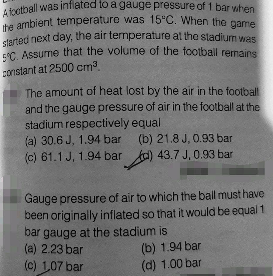 5°C. Assume that the volume of the football remains
A football was inflated to a gauge pressure of 1 bar when
the ambient temperature was 15°C. When the game
started next day, the air temperature at the stadium was
cor Assume that the volume of the football remains
constant at 2500 cm3.
The amount of heat lost by the air in the football
and the gauge pressure of air in the football at the
stadium respectively equal
(a) 30.6 J, 1.94 bar
(c) 61.1 J, 1.94 bar d) 43.7 J, 0.93 bar
(b) 21.8 J, 0.93 bar
Gauge pressure of air to which the ball must have
been originally inflated so that it would be equal 1
bar gauge at the stadium is
(a) 2.23 bar
(c) 1,07 bar
(b) 1.94 bar
(d) 1.00 bar
