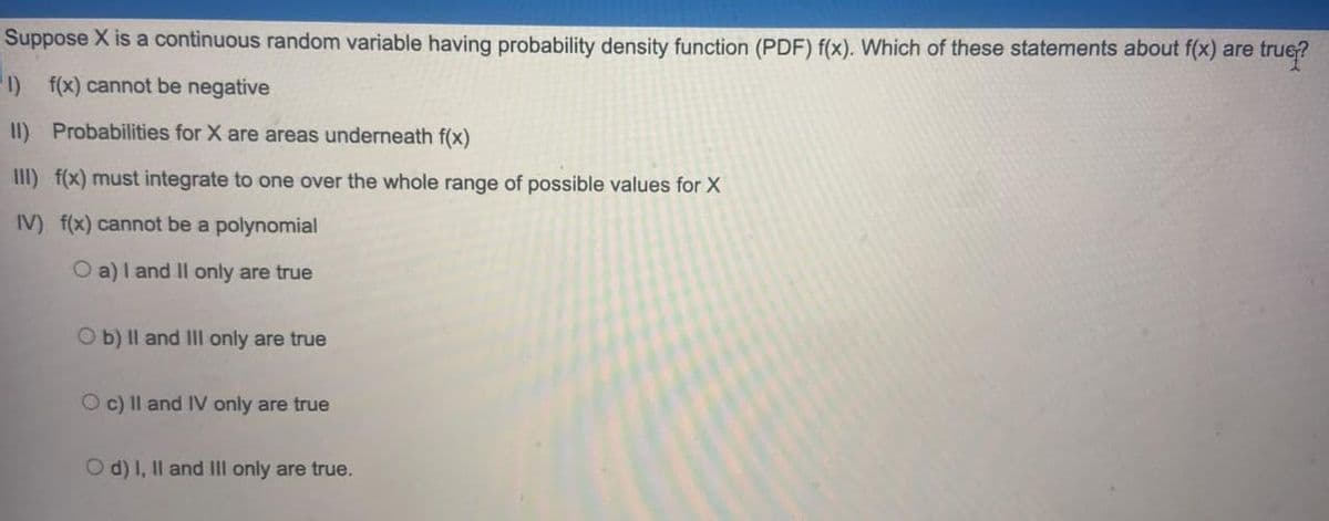 Suppose X is a continuous random variable having probability density function (PDF) f(x). Which of these statements about f(x) are true?
1) f(x) cannot be negative
II) Probabilities for X are areas underneath f(x)
III) f(x) must integrate to one over the whole range of possible values for X
IV) f(x) cannot be a polynomial
O a)I and Il only are true
O b) Il and IIl only are true
O c) Il and IV only are true
O d) I, Il and III only are true.
