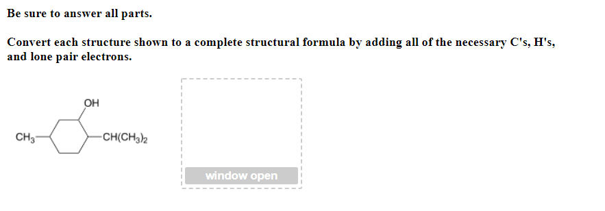 Be sure to answer all parts.
Convert each structure shown to a complete structural formula by adding all of the necessary C's, H's,
and lone pair electrons.
OH
CH3
-CH(CH32
window open
