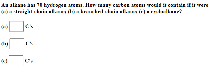 An alkane has 70 hydrogen atoms. How many carbon atoms would it contain if it were
(a) a straight-chain alkane; (b) a branched-chain alkane; (c) a cycloalkane?
(a)
C's
(b)
C's
(c)
C's
