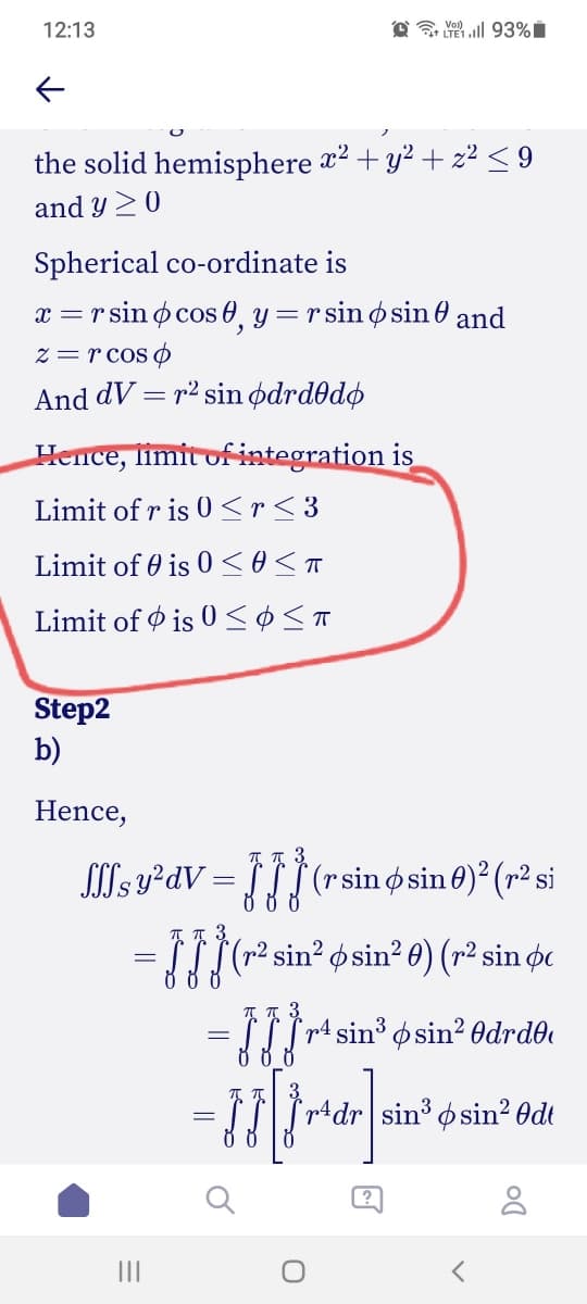 12:13
the solid hemisphere 2 + y² + z² < 9
and y 20
Spherical co-ordinate is
x =
r sin ø cos 0, y =rsin osin e and
z = r cos o
And dV = r² sin ødrd0dø
Hence, limit of integration is
Limit of r is 0 <r< 3
Limit of 0 is 0 <o<a
Limit of Ø is 0 <ø<T
Step2
b)
Hence,
Sls y²dV :
(r sin o sin 0)? (r² si
= LL|(-2 sin² ø sin²0) (r² sin øc
= r sin° osin? Odrd®e
3.
"pAdr sin³ osin? Odt
II
