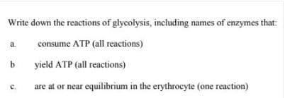 Write down the reactions of glycolysis, including names of enzymes that:
a.
consume ATP (all reactions)
yield ATP (all reactions)
are at or near equilibrium in the erythrocyte (one reaction)
с.
