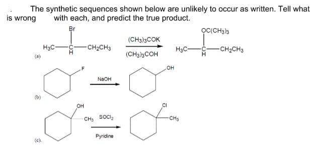 The synthetic sequences shown below are unlikely to occur as written. Tell what
is wrong
with each, and predict the true product.
Br
OCCCH3)3
(CH3)3COK
H3C-
CH2CH3
H3C-
CH2CH3
(a)
(CH33COH
он
NAOH
OH
CI
CH3 SOCI2
CHs
Pyridine
(c).
