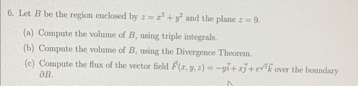 6. Let B be the region enclosed by z=r +y and the plane z 9.
(a) Compute the volume of B, using triple integrals.
(b) Compute the volume of B, using the Divergence Theorem.
(c) Compute the flux of the vector field F(r, y, z) = -yi+xj+evk over the boundary
aB.
