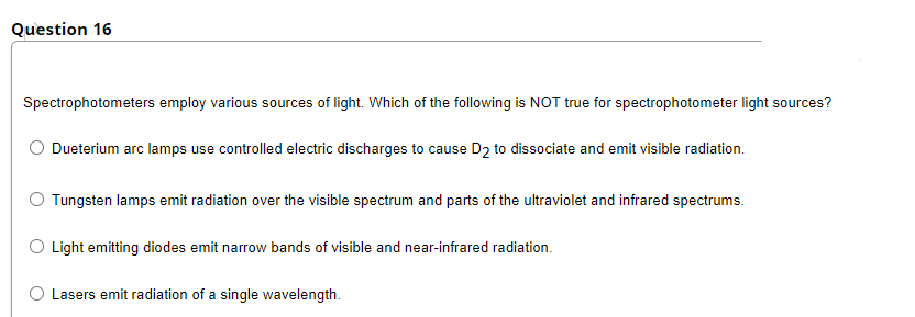 Question 16
Spectrophotometers employ various sources of light. Which of the following is NOT true for spectrophotometer light sources?
Dueterium arc lamps use controlled electric discharges to cause D2 to dissociate and emit visible radiation.
Tungsten lamps emit radiation over the visible spectrum and parts of the ultraviolet and infrared spectrums.
O Light emitting diodes emit narrow bands of visible and near-infrared radiation.
O Lasers emit radiation of a single wavelength.
