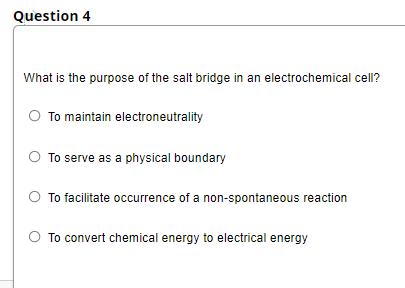 Question 4
What is the purpose of the salt bridge in an electrochemical cell?
To maintain electroneutrality
To serve as a physical boundary
To facilitate occurrence of a non-spontaneous reaction
To convert chemical energy to electrical energy
