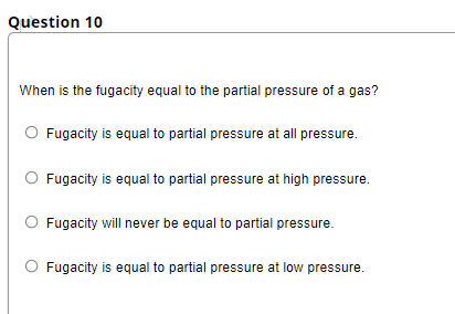 Question 10
When is the fugacity equal to the partial pressure of a gas?
Fugacity is equal to partial pressure at all pressure.
Fugacity is equal to partial pressure at high pressure.
Fugacity will never be equal to partial pressure.
Fugacity is equal to partial pressure at low pressure.
